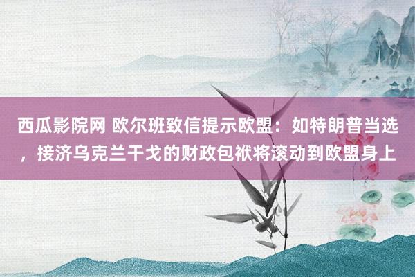 西瓜影院网 欧尔班致信提示欧盟：如特朗普当选，接济乌克兰干戈的财政包袱将滚动到欧盟身上