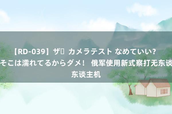 【RD-039】ザ・カメラテスト なめていい？ あ！そこは濡れてるからダメ！ 俄军使用新式察打无东谈主机