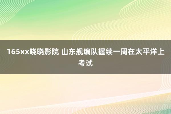 165xx晓晓影院 山东舰编队握续一周在太平洋上考试