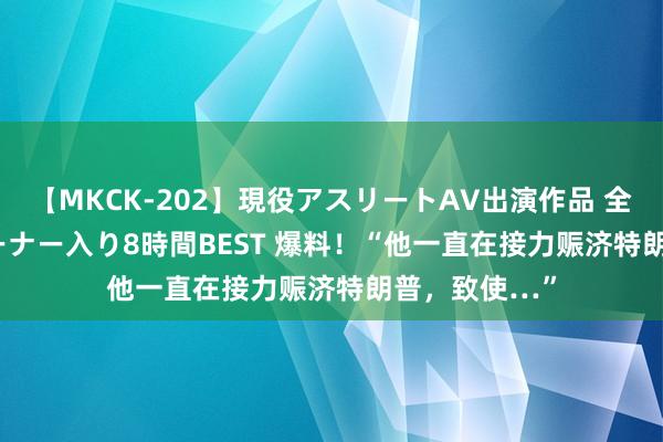 【MKCK-202】現役アスリートAV出演作品 全8TITLE全コーナー入り8時間BEST 爆料！“他一直在接力赈济特朗普，致使…”