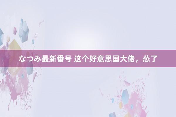 なつみ最新番号 这个好意思国大佬，怂了