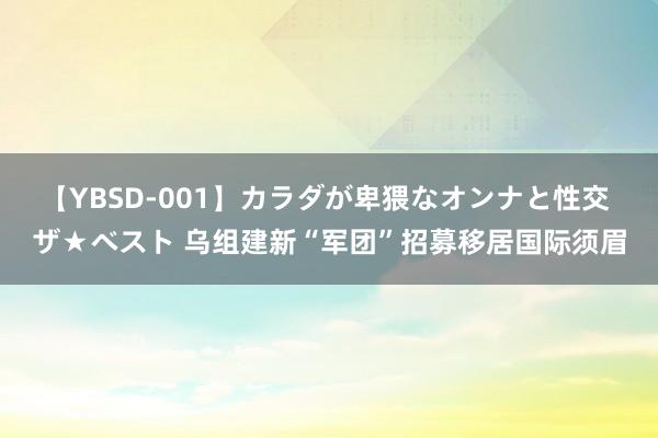 【YBSD-001】カラダが卑猥なオンナと性交 ザ★ベスト 乌组建新“军团”招募移居国际须眉