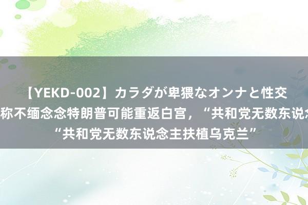 【YEKD-002】カラダが卑猥なオンナと性交 外媒：泽连斯基称不缅念念特朗普可能重返白宫，“共和党无数东说念主扶植乌克兰”