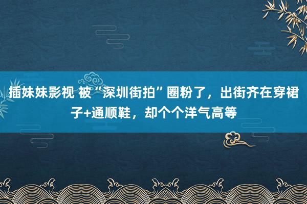 插妹妹影视 被“深圳街拍”圈粉了，出街齐在穿裙子+通顺鞋，却个个洋气高等