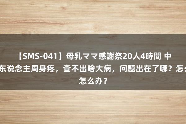 【SMS-041】母乳ママ感謝祭20人4時間 中老年东说念主周身疼，查不出啥大病，问题出在了哪？怎么办？