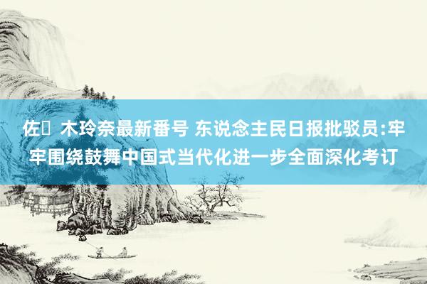 佐々木玲奈最新番号 东说念主民日报批驳员:牢牢围绕鼓舞中国式当代化进一步全面深化考订