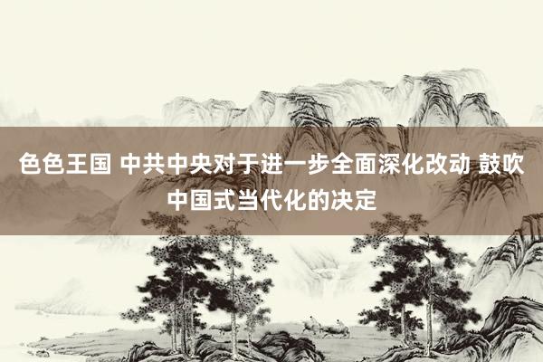 色色王国 中共中央对于进一步全面深化改动 鼓吹中国式当代化的决定