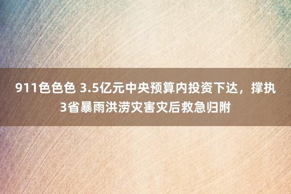 911色色色 3.5亿元中央预算内投资下达，撑执3省暴雨洪涝灾害灾后救急归附