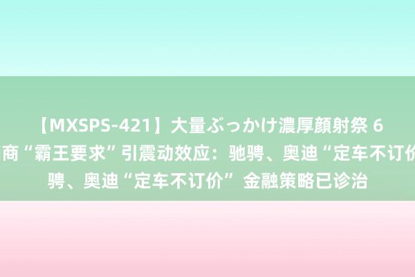 【MXSPS-421】大量ぶっかけ濃厚顔射祭 60人5時間 良马经销商“霸王要求”引震动效应：驰骋、奥迪“定车不订价” 金融策略已诊治