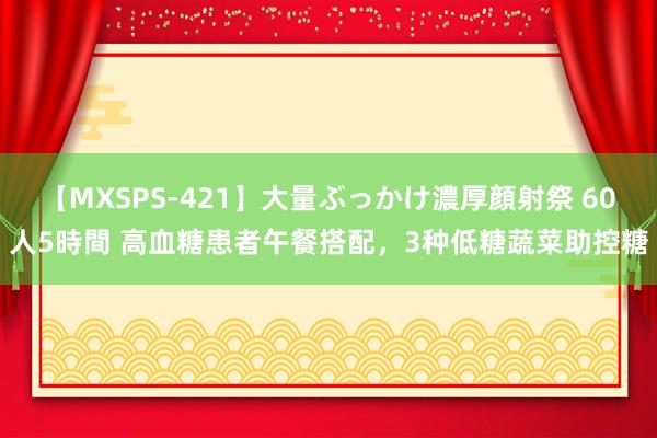 【MXSPS-421】大量ぶっかけ濃厚顔射祭 60人5時間 高血糖患者午餐搭配，3种低糖蔬菜助控糖