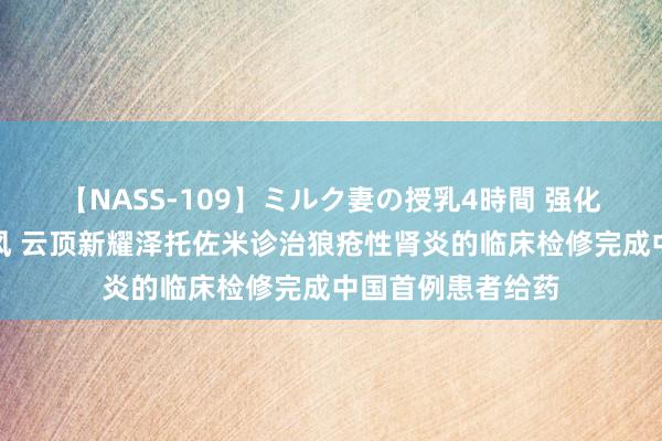 【NASS-109】ミルク妻の授乳4時間 强化肾病诊治向上上风 云顶新耀泽托佐米诊治狼疮性肾炎的临床检修完成中国首例患者给药