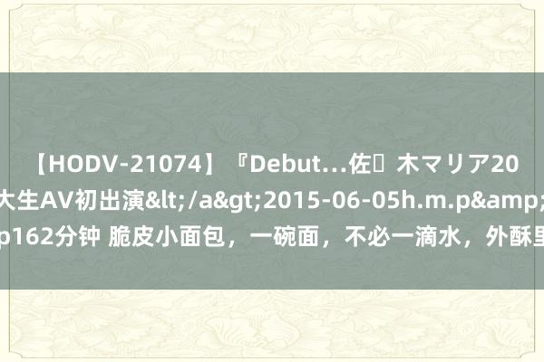 【HODV-21074】『Debut…佐々木マリア20歳』 現役女子大生AV初出演</a>2015-06-05h.m.p&$h.m.p162分钟 脆皮小面包，一碗面，不必一滴水，外酥里软，这么作念超等量入计出油