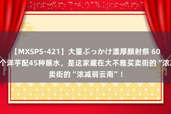 【MXSPS-421】大量ぶっかけ濃厚顔射祭 60人5時間 一个洋芋配45种蘸水，是这家藏在大不雅买卖街的“浓减弱云南”！