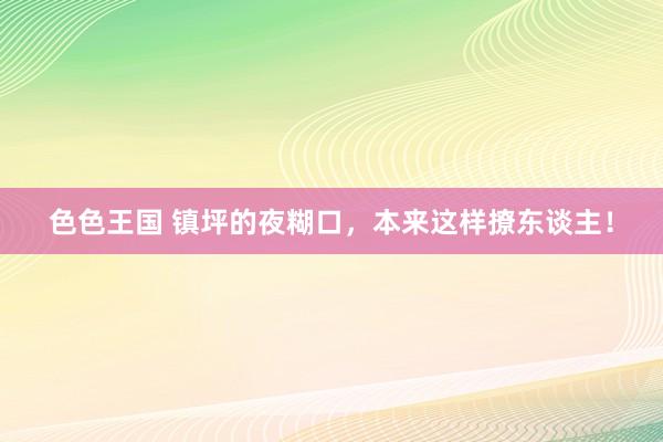 色色王国 镇坪的夜糊口，本来这样撩东谈主！