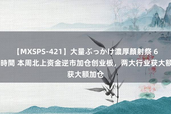 【MXSPS-421】大量ぶっかけ濃厚顔射祭 60人5時間 本周北上资金逆市加仓创业板，两大行业获大额加仓