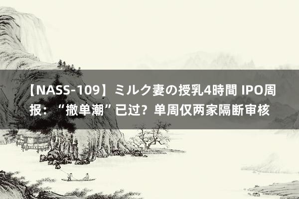 【NASS-109】ミルク妻の授乳4時間 IPO周报：“撤单潮”已过？单周仅两家隔断审核