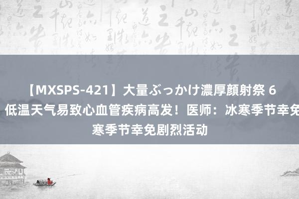 【MXSPS-421】大量ぶっかけ濃厚顔射祭 60人5時間 低温天气易致心血管疾病高发！医师：冰寒季节幸免剧烈活动