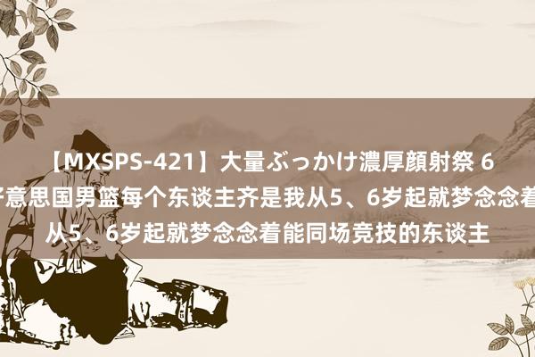 【MXSPS-421】大量ぶっかけ濃厚顔射祭 60人5時間 弗拉格：好意思国男篮每个东谈主齐是我从5、6岁起就梦念念着能同场竞技的东谈主