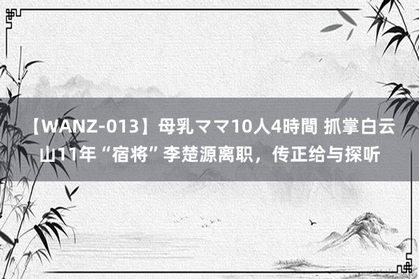 【WANZ-013】母乳ママ10人4時間 抓掌白云山11年“宿将”李楚源离职，传正给与探听