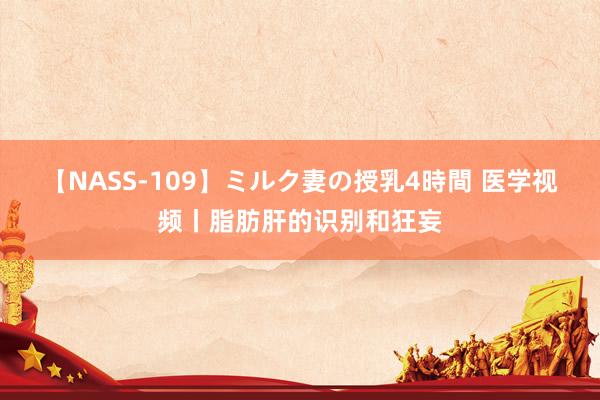 【NASS-109】ミルク妻の授乳4時間 医学视频丨脂肪肝的识别和狂妄