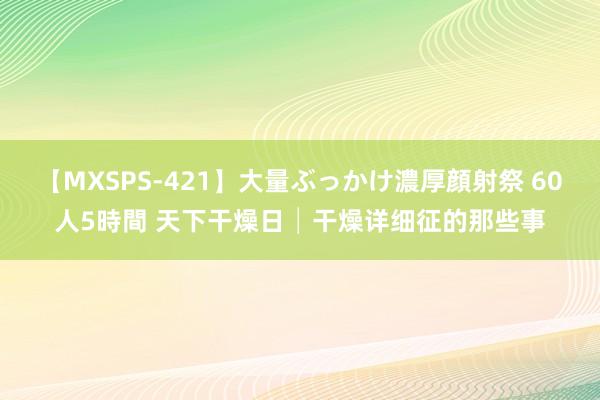 【MXSPS-421】大量ぶっかけ濃厚顔射祭 60人5時間 天下干燥日│干燥详细征的那些事