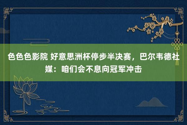 色色色影院 好意思洲杯停步半决赛，巴尔韦德社媒：咱们会不息向冠军冲击