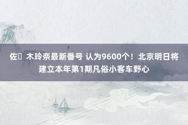 佐々木玲奈最新番号 认为9600个！北京明日将建立本年第1期凡俗小客车野心