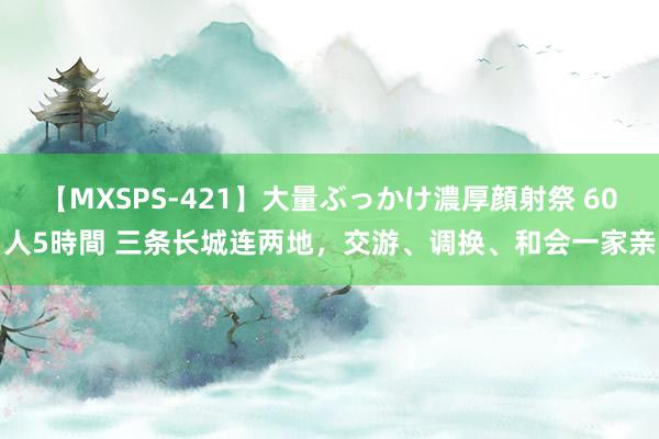 【MXSPS-421】大量ぶっかけ濃厚顔射祭 60人5時間 三条长城连两地，交游、调换、和会一家亲