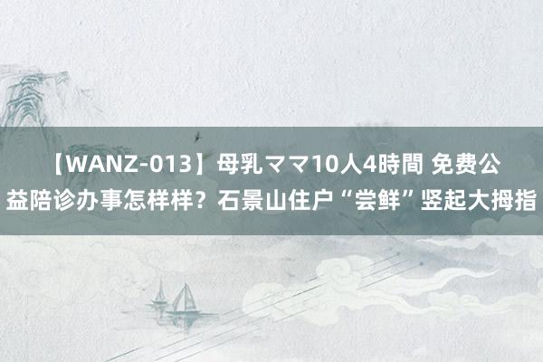 【WANZ-013】母乳ママ10人4時間 免费公益陪诊办事怎样样？石景山住户“尝鲜”竖起大拇指