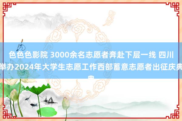 色色色影院 3000余名志愿者奔赴下层一线 四川举办2024年大学生志愿工作西部蓄意志愿者出征庆典