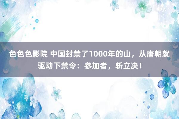 色色色影院 中国封禁了1000年的山，从唐朝就驱动下禁令：参加者，斩立决！