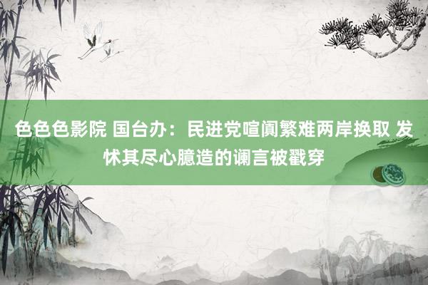 色色色影院 国台办：民进党喧阗繁难两岸换取 发怵其尽心臆造的谰言被戳穿