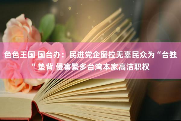 色色王国 国台办：民进党企图拉无辜民众为“台独”垫背 侵害繁多台湾本家高洁职权