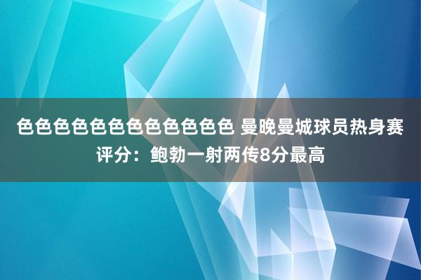 色色色色色色色色色色色色 曼晚曼城球员热身赛评分：鲍勃一射两传8分最高