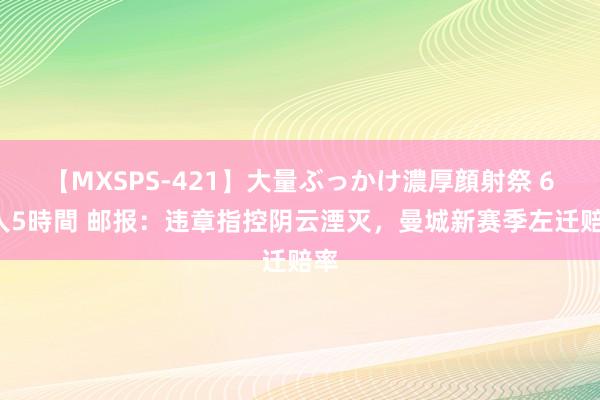 【MXSPS-421】大量ぶっかけ濃厚顔射祭 60人5時間 邮报：违章指控阴云湮灭，曼城新赛季左迁赔率