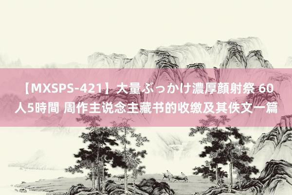 【MXSPS-421】大量ぶっかけ濃厚顔射祭 60人5時間 周作主说念主藏书的收缴及其佚文一篇