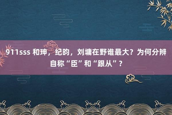 911sss 和珅，纪昀，刘墉在野谁最大？为何分辨自称“臣”和“跟从”？