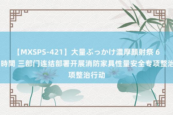 【MXSPS-421】大量ぶっかけ濃厚顔射祭 60人5時間 三部门连结部署开展消防家具性量安全专项整治行动