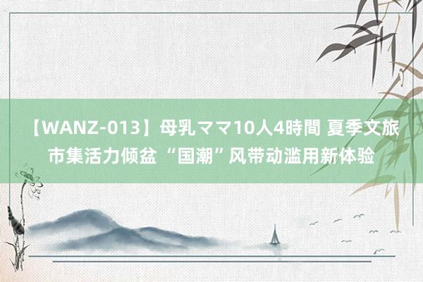 【WANZ-013】母乳ママ10人4時間 夏季文旅市集活力倾盆 “国潮”风带动滥用新体验