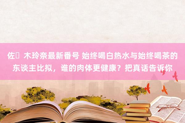 佐々木玲奈最新番号 始终喝白热水与始终喝茶的东谈主比拟，谁的肉体更健康？把真话告诉你