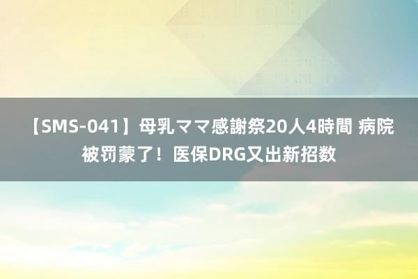 【SMS-041】母乳ママ感謝祭20人4時間 病院被罚蒙了！医保DRG又出新招数