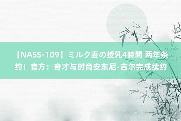 【NASS-109】ミルク妻の授乳4時間 两年条约！官方：奇才与时尚安东尼-吉尔完成续约