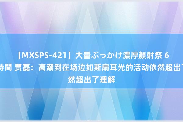 【MXSPS-421】大量ぶっかけ濃厚顔射祭 60人5時間 贾磊：高潮到在场边如斯扇耳光的活动依然超出了理解