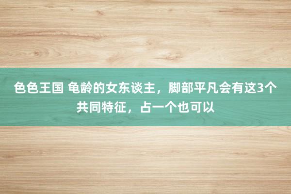 色色王国 龟龄的女东谈主，脚部平凡会有这3个共同特征，占一个也可以