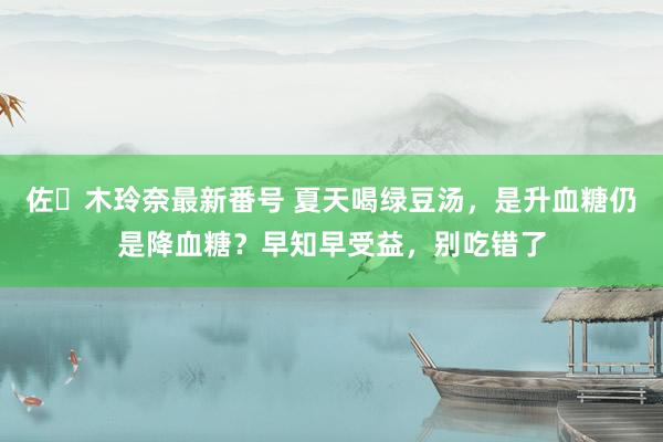 佐々木玲奈最新番号 夏天喝绿豆汤，是升血糖仍是降血糖？早知早受益，别吃错了