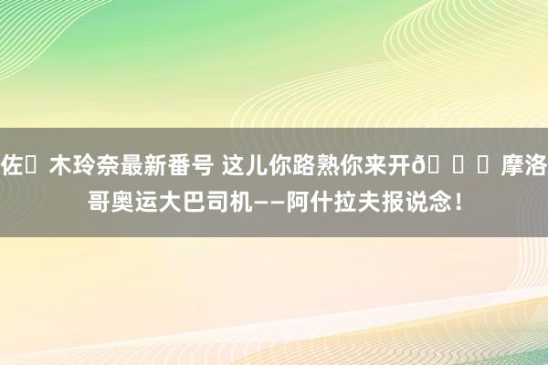 佐々木玲奈最新番号 这儿你路熟你来开?摩洛哥奥运大巴司机——阿什拉夫报说念！