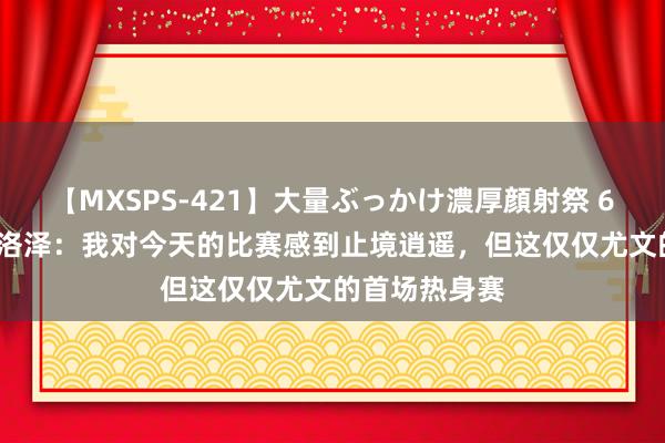 【MXSPS-421】大量ぶっかけ濃厚顔射祭 60人5時間 克洛泽：我对今天的比赛感到止境逍遥，但这仅仅尤文的首场热身赛