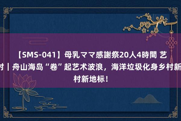 【SMS-041】母乳ママ感謝祭20人4時間 艺塑乡村｜舟山海岛“卷”起艺术波浪，海洋垃圾化身乡村新地标！