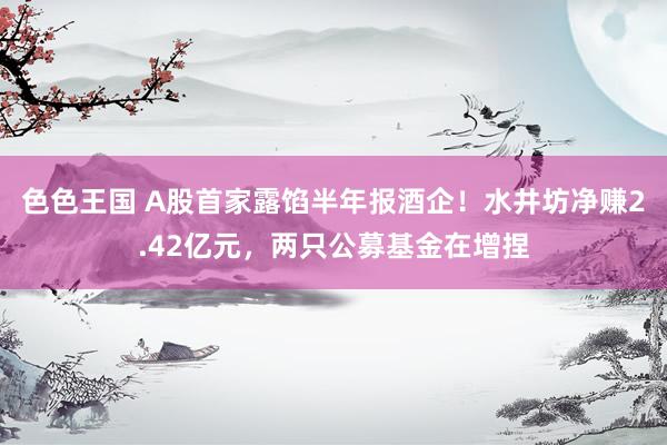 色色王国 A股首家露馅半年报酒企！水井坊净赚2.42亿元，两只公募基金在增捏