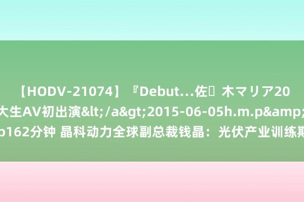 【HODV-21074】『Debut…佐々木マリア20歳』 現役女子大生AV初出演</a>2015-06-05h.m.p&$h.m.p162分钟 晶科动力全球副总裁钱晶：光伏产业训练期，要从全球营销转向全球制造